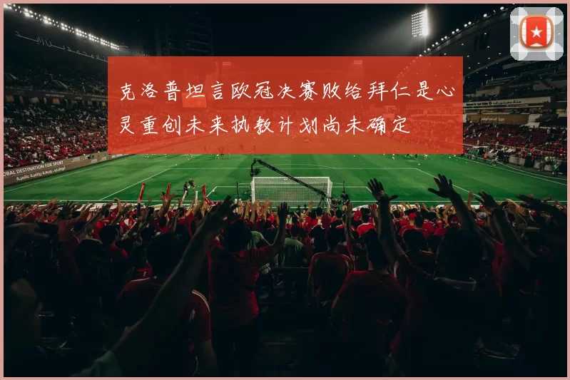 克洛普坦言欧冠决赛败给拜仁是心灵重创未来执教计划尚未确定
