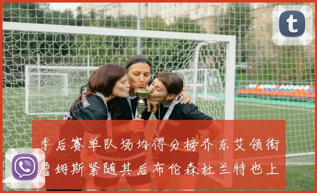 季后赛单队场均得分榜乔东艾领衔詹姆斯紧随其后布伦森杜兰特也上榜