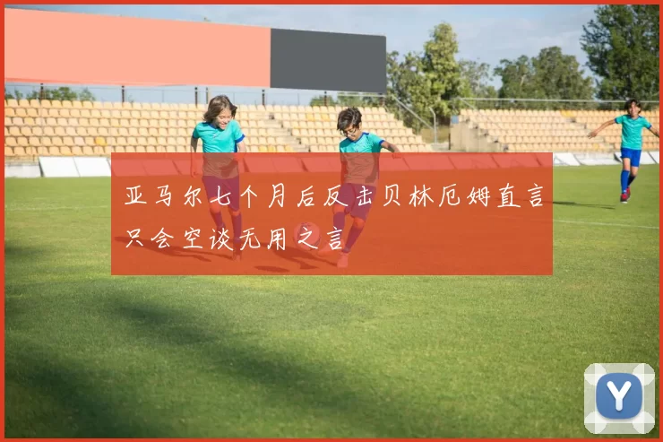 亚马尔七个月后反击贝林厄姆直言只会空谈无用之言