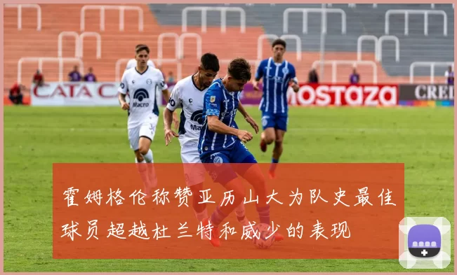 霍姆格伦称赞亚历山大为队史最佳球员超越杜兰特和威少的表现