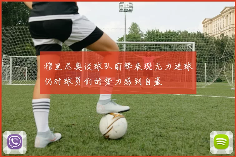 穆里尼奥谈球队前锋表现无力进球仍对球员们的努力感到自豪