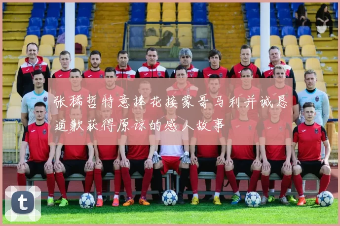 张稀哲特意捧花接蒙哥马利并诚恳道歉获得原谅的感人故事