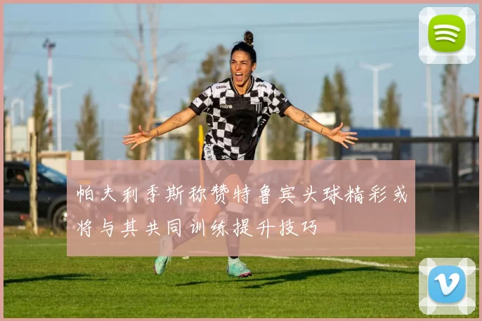 帕夫利季斯称赞特鲁宾头球精彩或将与其共同训练提升技巧
