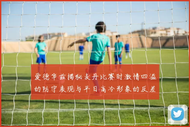 爱德华兹揭秘麦丹比赛时激情四溢的防守表现与平日高冷形象的反差