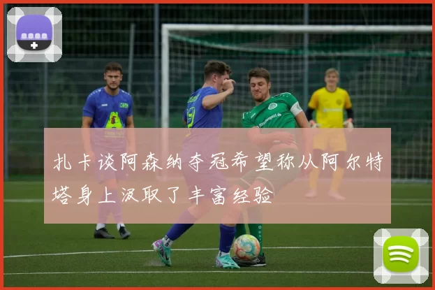 扎卡谈阿森纳夺冠希望称从阿尔特塔身上汲取了丰富经验