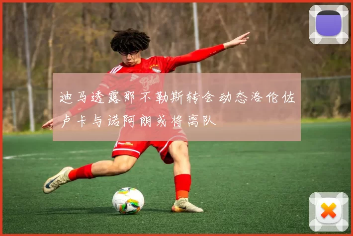 迪马透露那不勒斯转会动态洛伦佐卢卡与诺阿朗或将离队