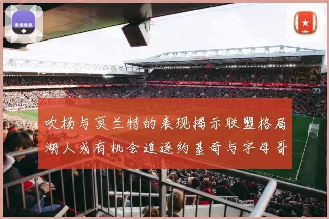吹杨与莫兰特的表现揭示联盟格局湖人或有机会追逐约基奇与字母哥