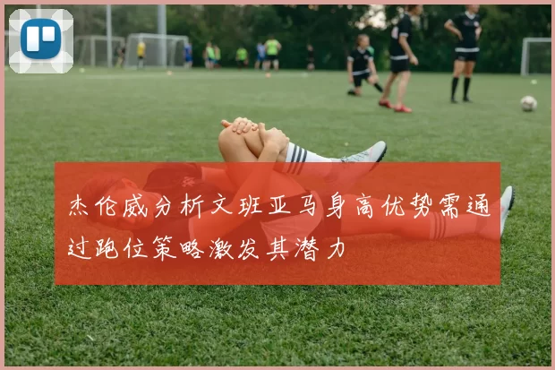 杰伦威分析文班亚马身高优势需通过跑位策略激发其潜力