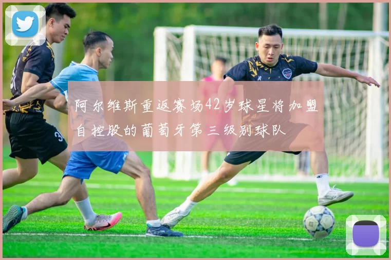 阿尔维斯重返赛场42岁球星将加盟自控股的葡萄牙第三级别球队