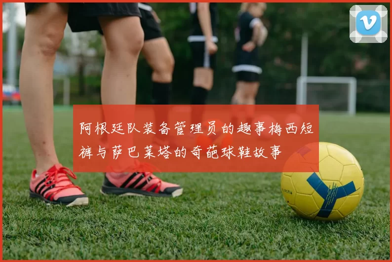 阿根廷队装备管理员的趣事梅西短裤与萨巴莱塔的奇葩球鞋故事