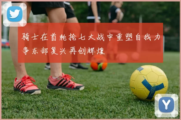 骑士在首轮抢七大战中重塑自我力争东部复兴再创辉煌