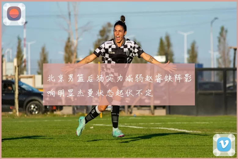 北京男篮后场实力减弱赵睿缺阵影响明显杰曼状态起伏不定