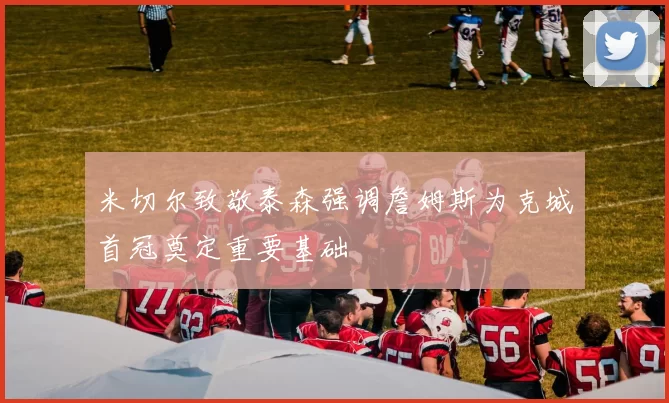 米切尔致敬泰森强调詹姆斯为克城首冠奠定重要基础