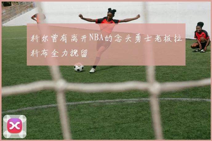 科尔曾有离开NBA的念头勇士老板拉科布全力挽留